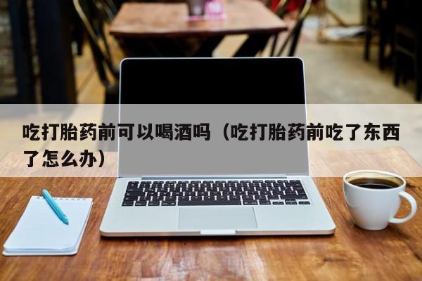 打胎药购买联系方式QQ吃打胎药前可以喝酒吗（吃打胎药前吃了东西了怎么办）